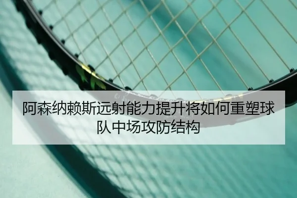 阿森纳赖斯远射能力提升将如何重塑球队中场攻防结构