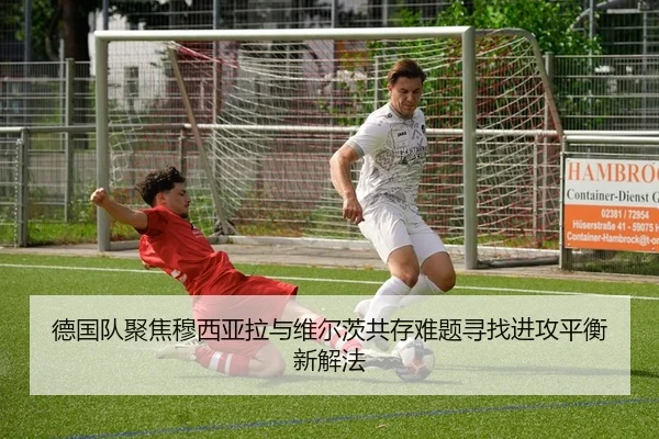 德国队聚焦穆西亚拉与维尔茨共存难题寻找进攻平衡新解法
