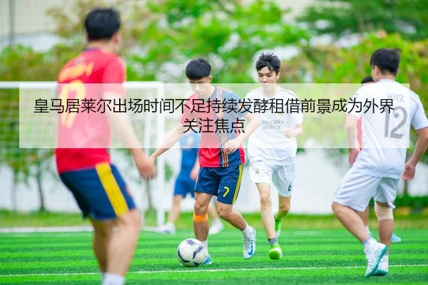 皇马居莱尔出场时间不足持续发酵租借前景成为外界关注焦点