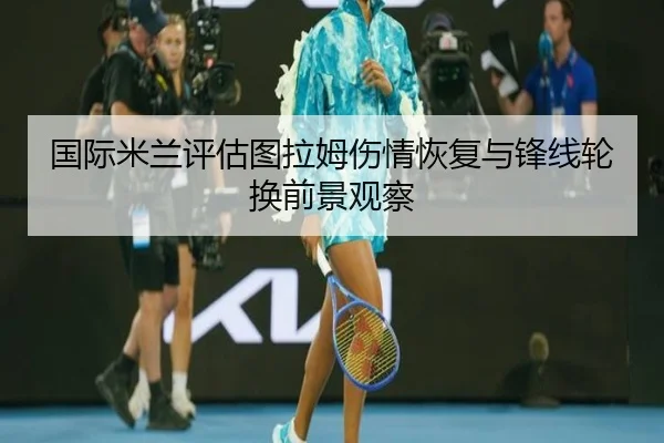 国际米兰评估图拉姆伤情恢复与锋线轮换前景观察